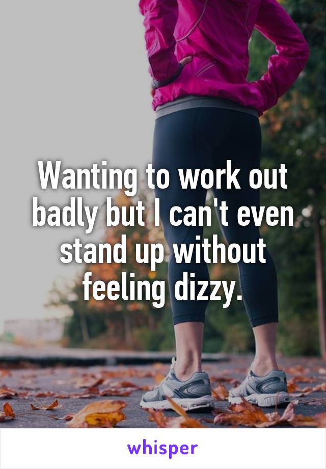 Wanting to work out badly but I can't even stand up without feeling dizzy.