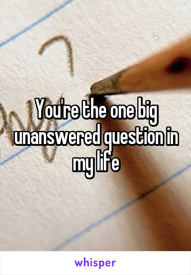 You're the one big unanswered question in my life