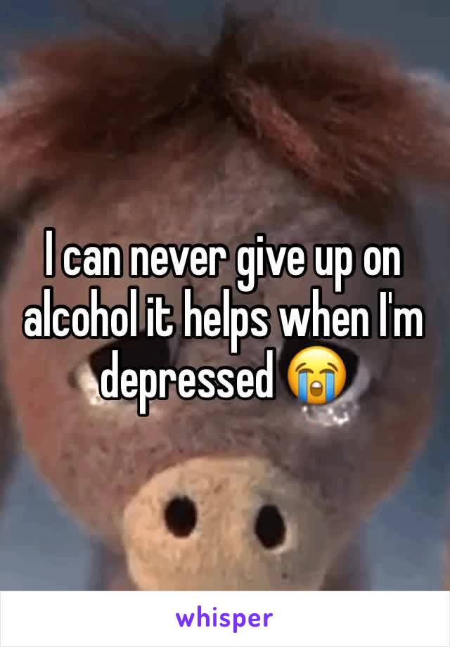 I can never give up on alcohol it helps when I'm depressed 😭