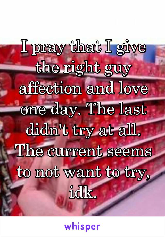 I pray that I give the right guy affection and love one day. The last didn't try at all. The current seems to not want to try, idk.