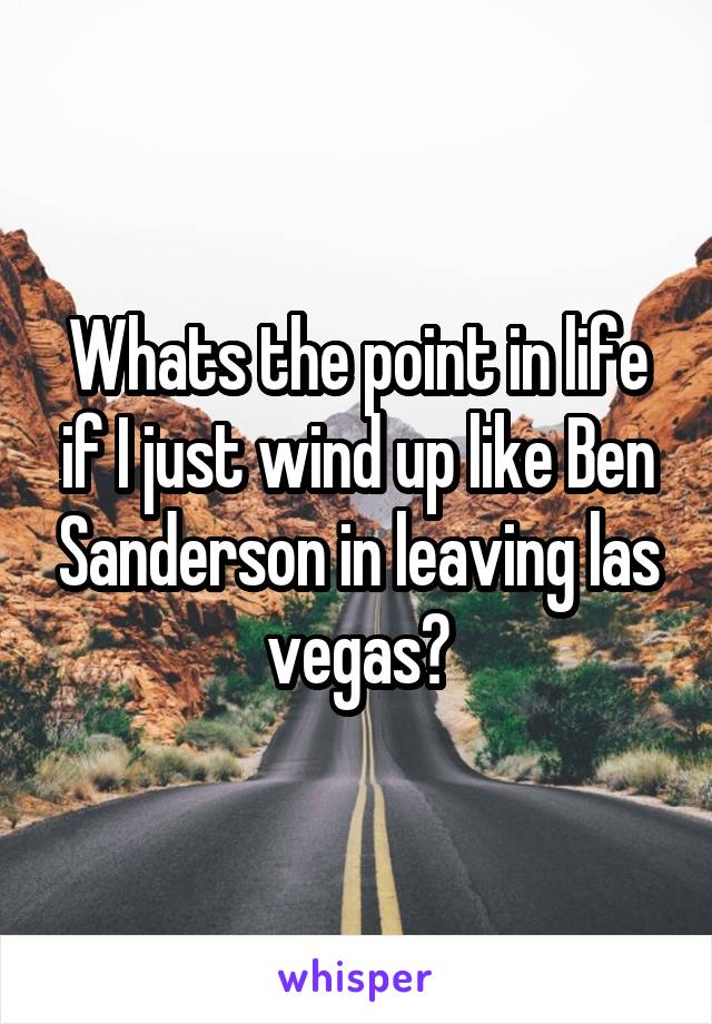 Whats the point in life if I just wind up like Ben Sanderson in leaving las vegas?