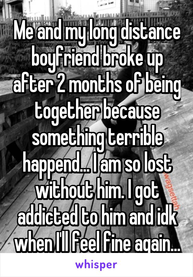 Me and my long distance boyfriend broke up after 2 months of being together because something terrible happend... I am so lost without him. I got addicted to him and idk when I'll feel fine again...