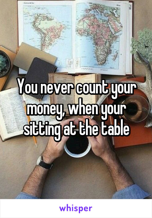 You never count your money, when your sitting at the table