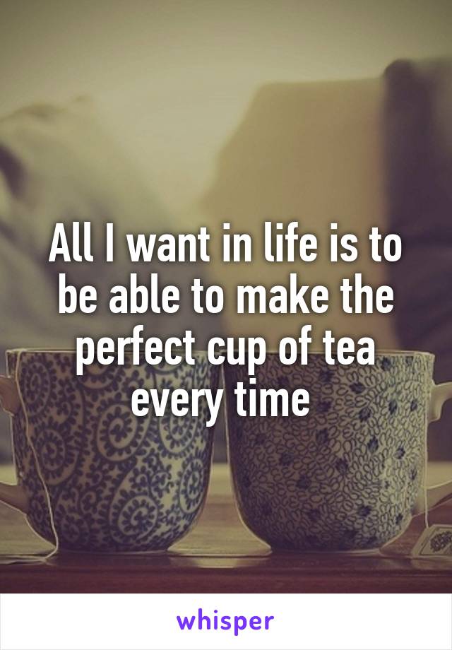 All I want in life is to be able to make the perfect cup of tea every time 