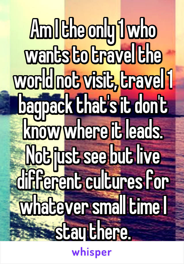 Am I the only 1 who wants to travel the world not visit, travel 1 bagpack that's it don't know where it leads. Not just see but live different cultures for whatever small time I stay there.