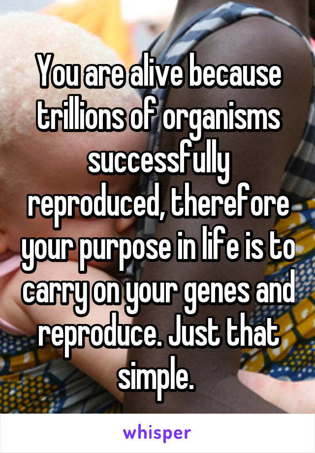 You are alive because trillions of organisms successfully reproduced, therefore your purpose in life is to carry on your genes and reproduce. Just that simple. 