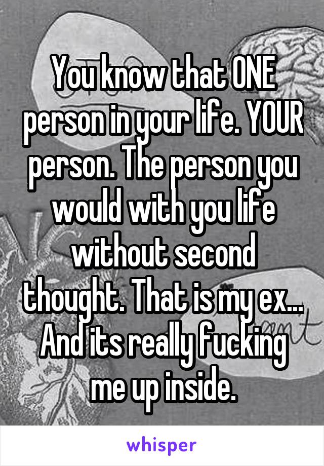 You know that ONE person in your life. YOUR person. The person you would with you life without second thought. That is my ex... And its really fucking me up inside.