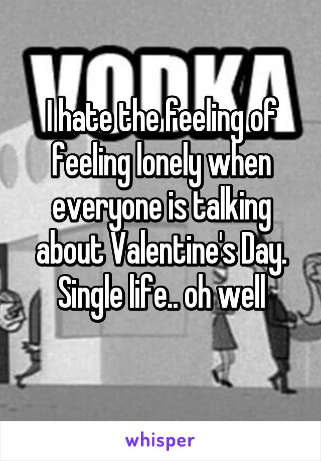 I hate the feeling of feeling lonely when everyone is talking about Valentine's Day. Single life.. oh well
