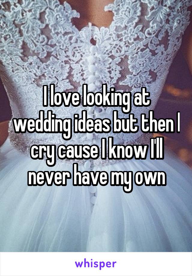 I love looking at wedding ideas but then I cry cause I know I'll never have my own