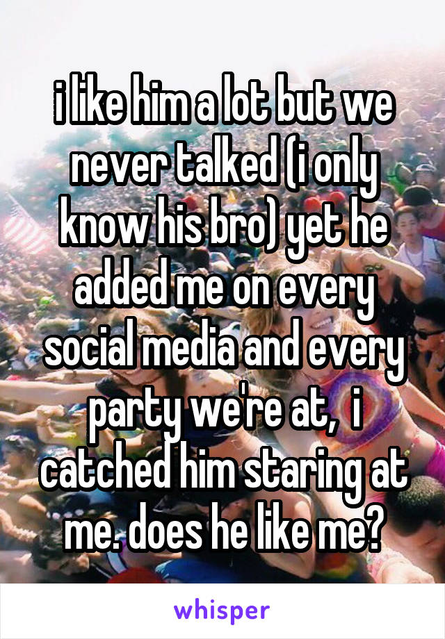 i like him a lot but we never talked (i only know his bro) yet he added me on every social media and every party we're at,  i catched him staring at me. does he like me?