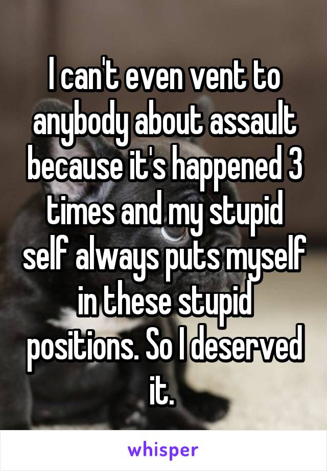 I can't even vent to anybody about assault because it's happened 3 times and my stupid self always puts myself in these stupid positions. So I deserved it. 