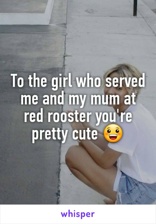 To the girl who served me and my mum at red rooster you're pretty cute 😀