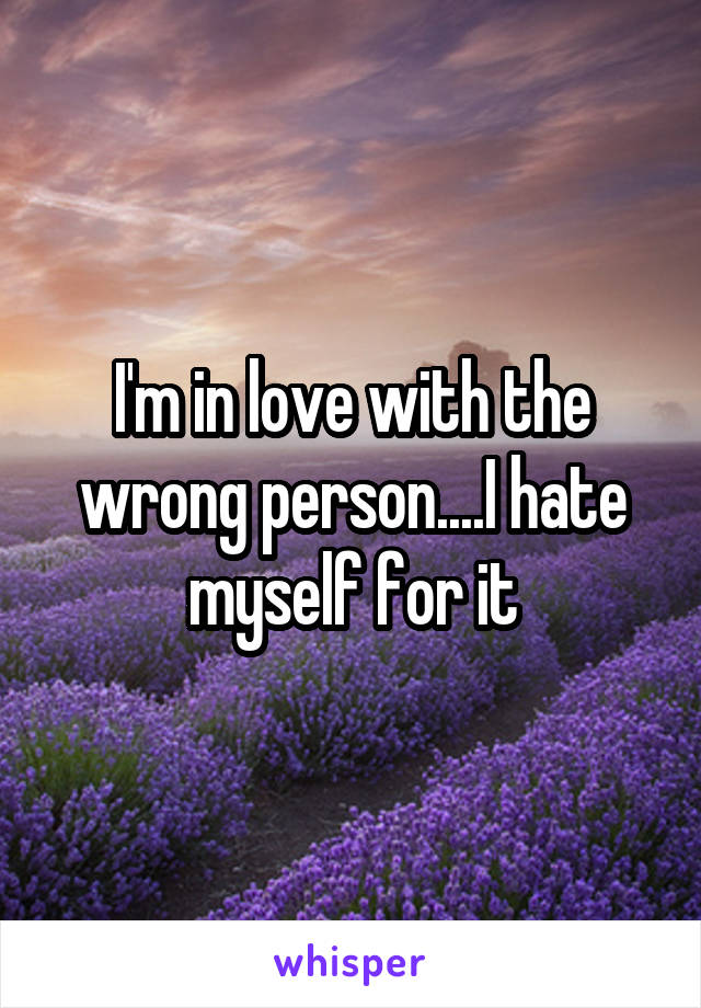 I'm in love with the wrong person....I hate myself for it