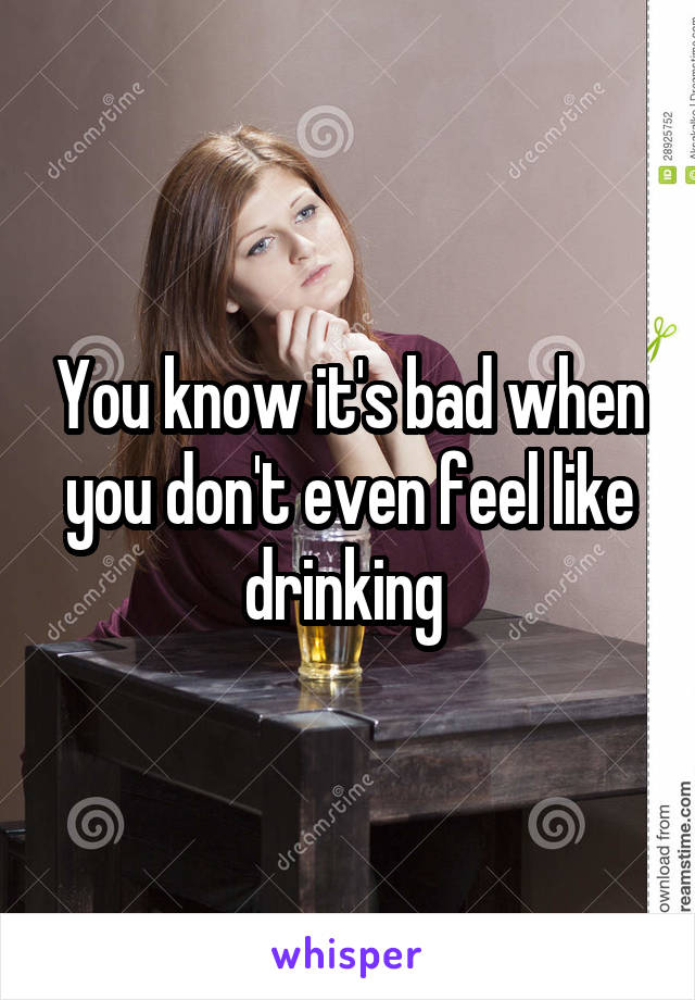 You know it's bad when you don't even feel like drinking 