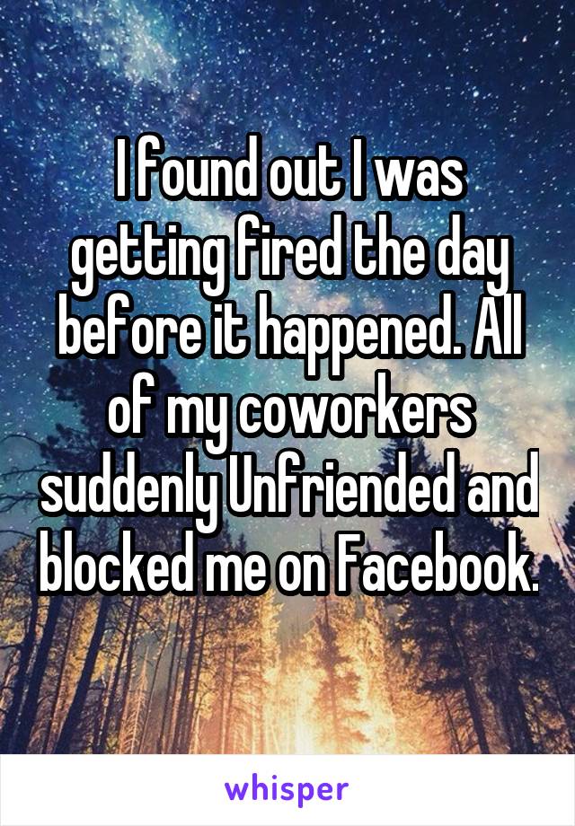 I found out I was getting fired the day before it happened. All of my coworkers suddenly Unfriended and blocked me on Facebook. 