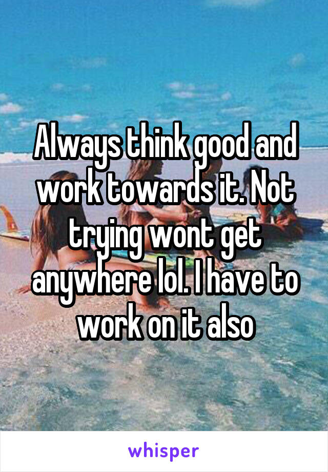 Always think good and work towards it. Not trying wont get anywhere lol. I have to work on it also