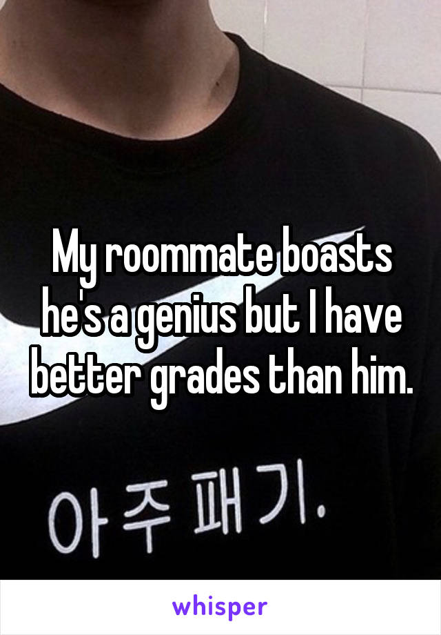 My roommate boasts he's a genius but I have better grades than him.