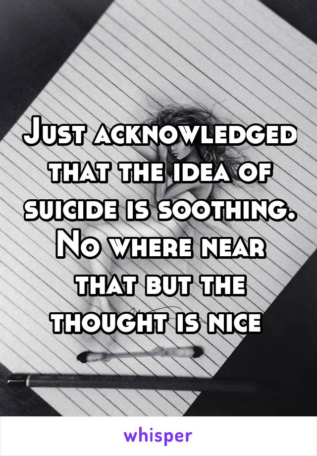 Just acknowledged that the idea of suicide is soothing.
No where near that but the thought is nice 