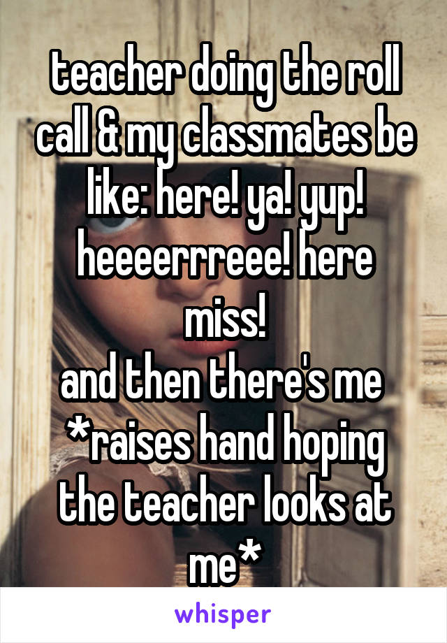 teacher doing the roll call & my classmates be like: here! ya! yup!
heeeerrreee! here miss!
and then there's me 
*raises hand hoping the teacher looks at me*