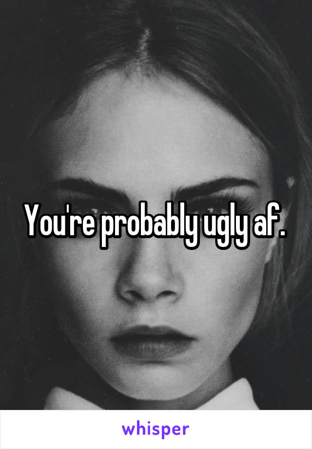 You're probably ugly af. 