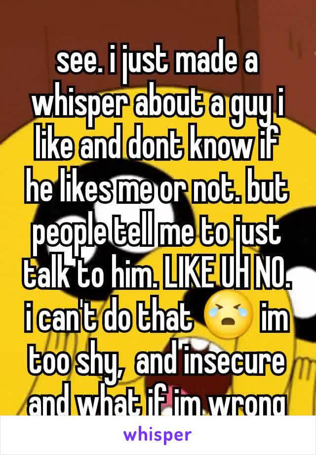 see. i just made a whisper about a guy i like and dont know if he likes me or not. but people tell me to just talk to him. LIKE UH NO. i can't do that 😭 im too shy,  and insecure and what if im wrong