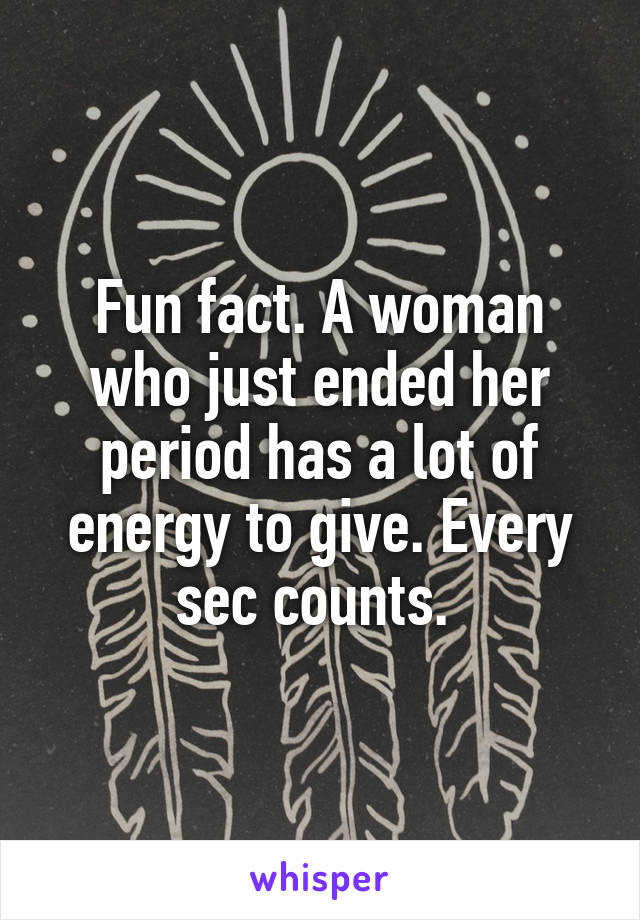 Fun fact. A woman who just ended her period has a lot of energy to give. Every sec counts. 