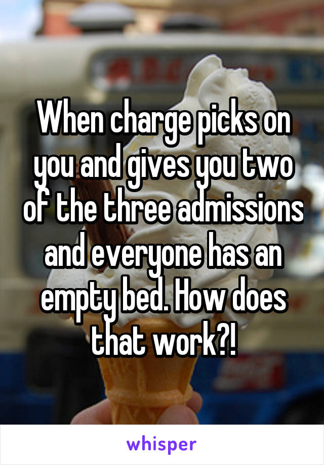 When charge picks on you and gives you two of the three admissions and everyone has an empty bed. How does that work?!