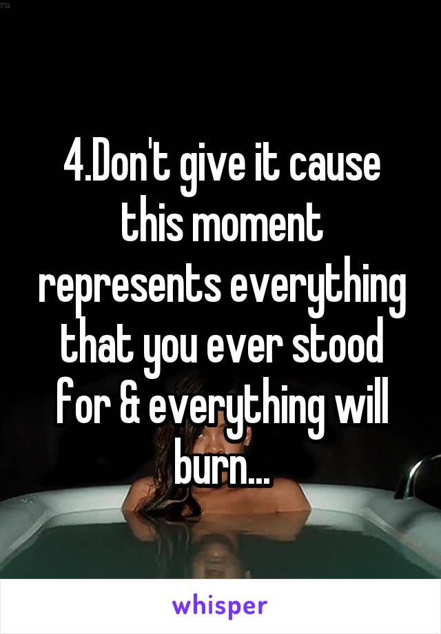 4.Don't give it cause this moment represents everything that you ever stood for & everything will burn...