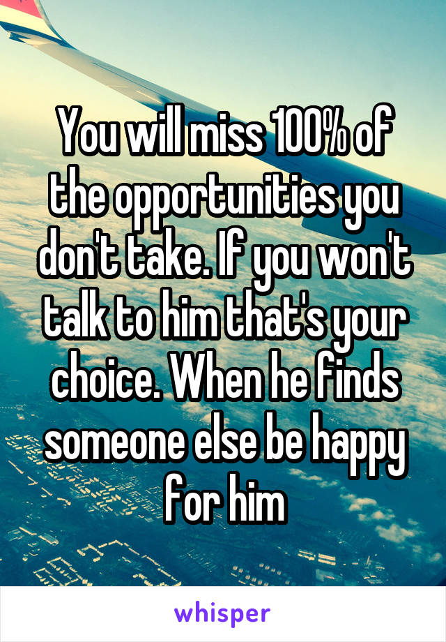 You will miss 100% of the opportunities you don't take. If you won't talk to him that's your choice. When he finds someone else be happy for him