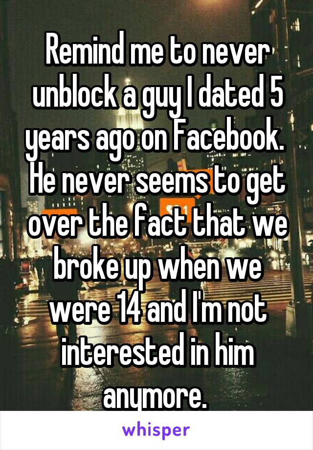 Remind me to never unblock a guy I dated 5 years ago on Facebook. 
He never seems to get over the fact that we broke up when we were 14 and I'm not interested in him anymore. 