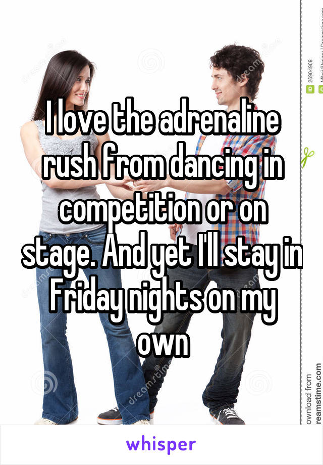 I love the adrenaline rush from dancing in competition or on stage. And yet I'll stay in Friday nights on my own