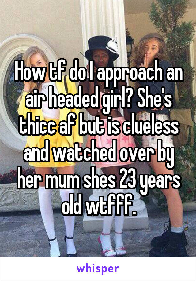 How tf do I approach an air headed girl? She's thicc af but is clueless and watched over by her mum shes 23 years old wtfff.