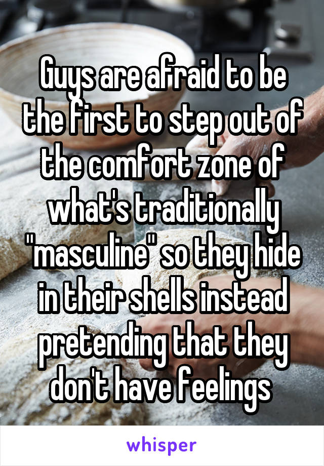 Guys are afraid to be the first to step out of the comfort zone of what's traditionally "masculine" so they hide in their shells instead pretending that they don't have feelings 