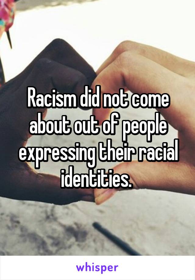 Racism did not come about out of people expressing their racial identities. 