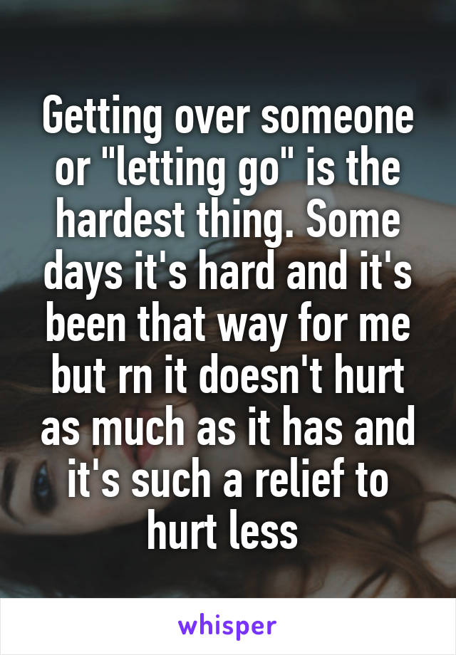 Getting over someone or "letting go" is the hardest thing. Some days it's hard and it's been that way for me but rn it doesn't hurt as much as it has and it's such a relief to hurt less 