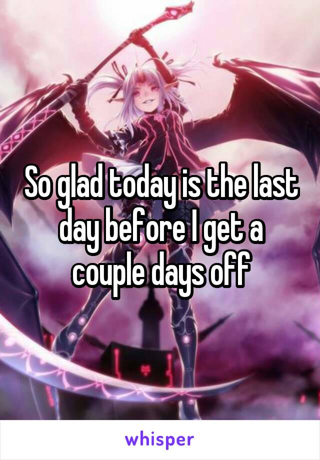 So glad today is the last day before I get a couple days off