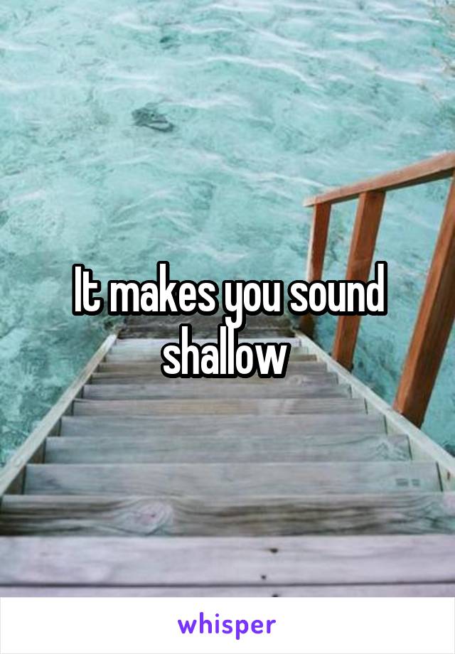 It makes you sound shallow 