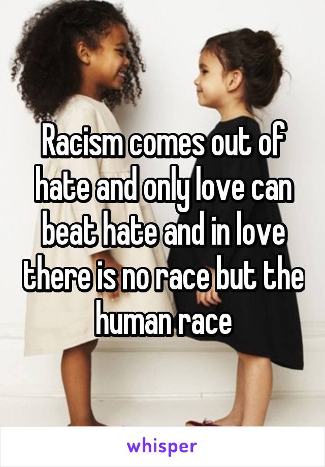 Racism comes out of hate and only love can beat hate and in love there is no race but the human race