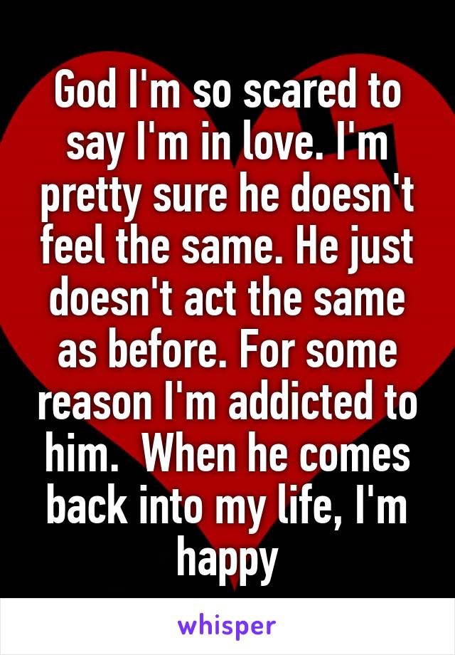 God I'm so scared to say I'm in love. I'm pretty sure he doesn't feel the same. He just doesn't act the same as before. For some reason I'm addicted to him.  When he comes back into my life, I'm happy