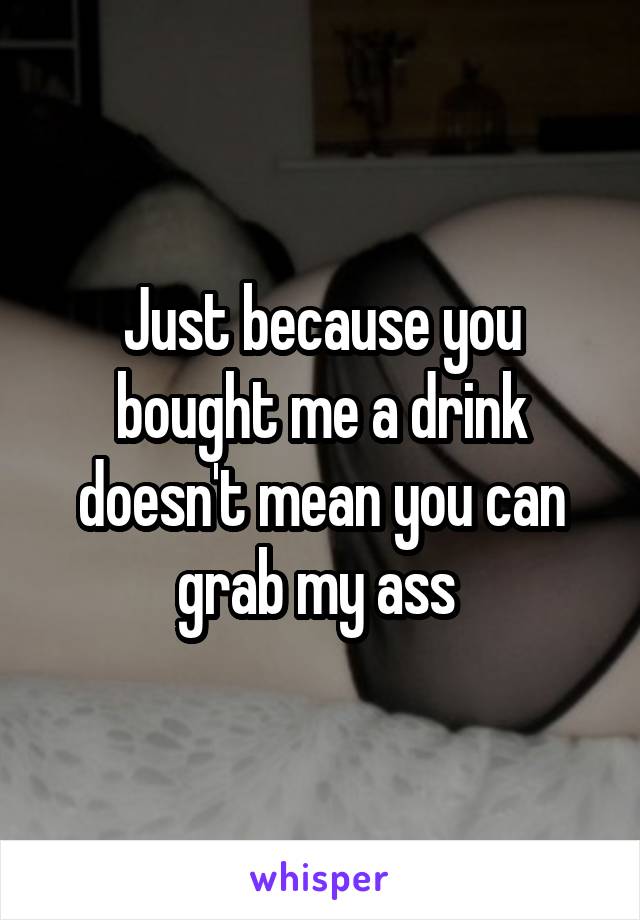 Just because you bought me a drink doesn't mean you can grab my ass 