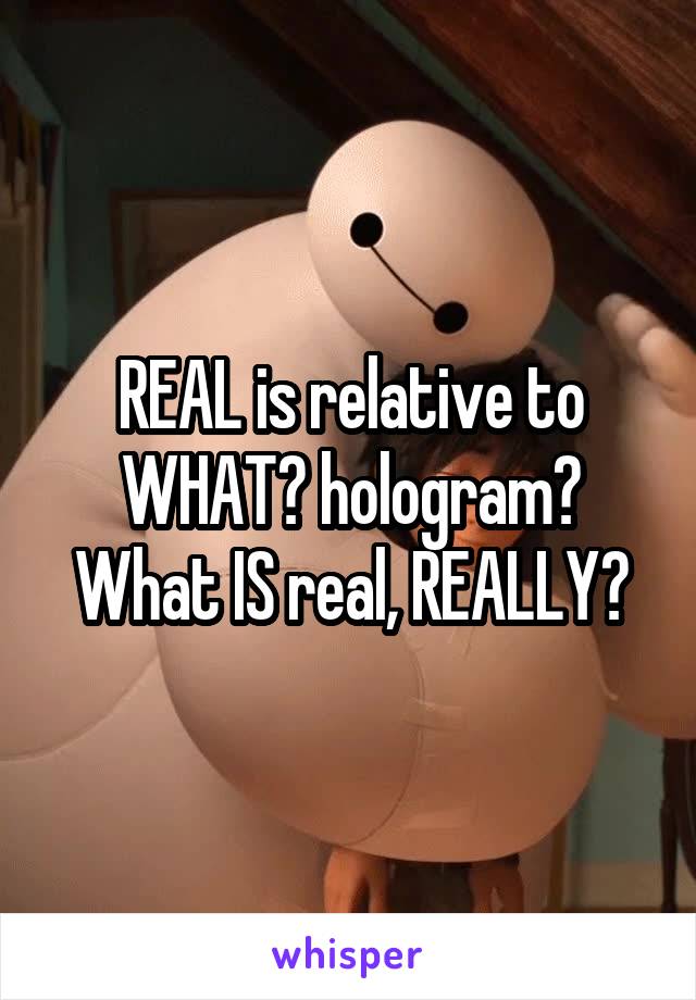 REAL is relative to WHAT? hologram? What IS real, REALLY?