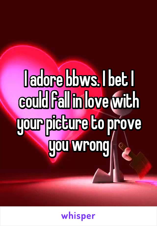 I adore bbws. I bet I could fall in love with your picture to prove you wrong