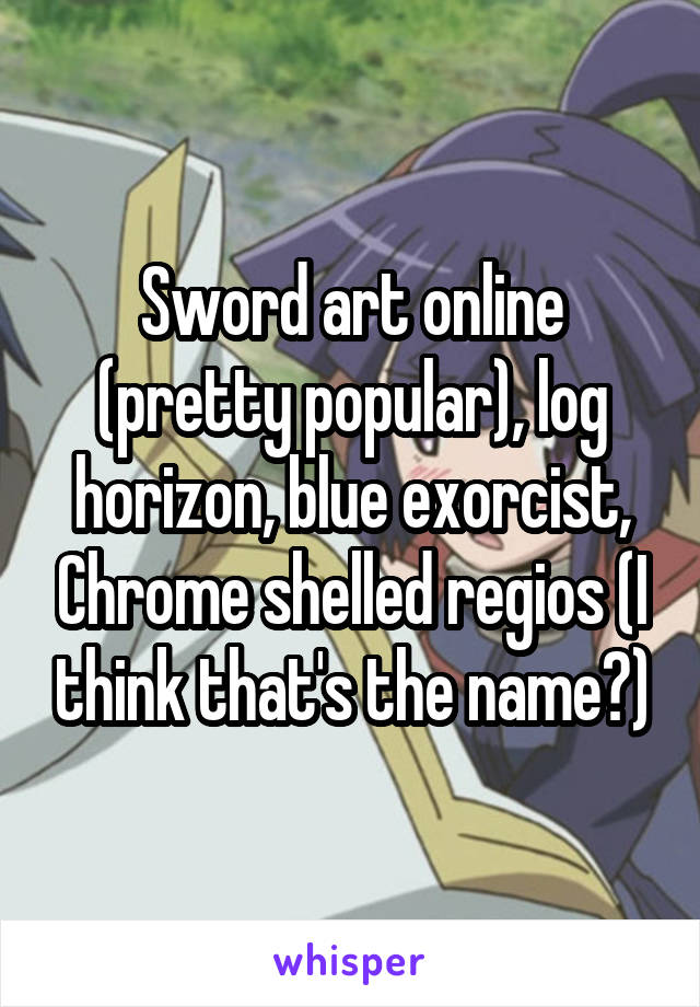 Sword art online (pretty popular), log horizon, blue exorcist, Chrome shelled regios (I think that's the name?)