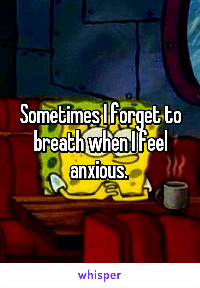 Sometimes I forget to breath when I feel anxious. 