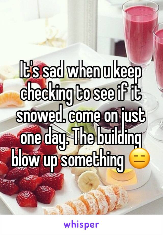 It's sad when u keep checking to see if it snowed. come on just one day. The building blow up something 😑