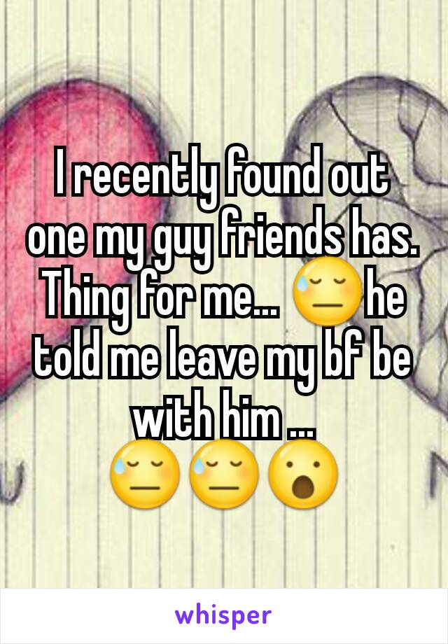 I recently found out one my guy friends has. Thing for me... 😓he  told me leave my bf be with him ... 😓😓😮