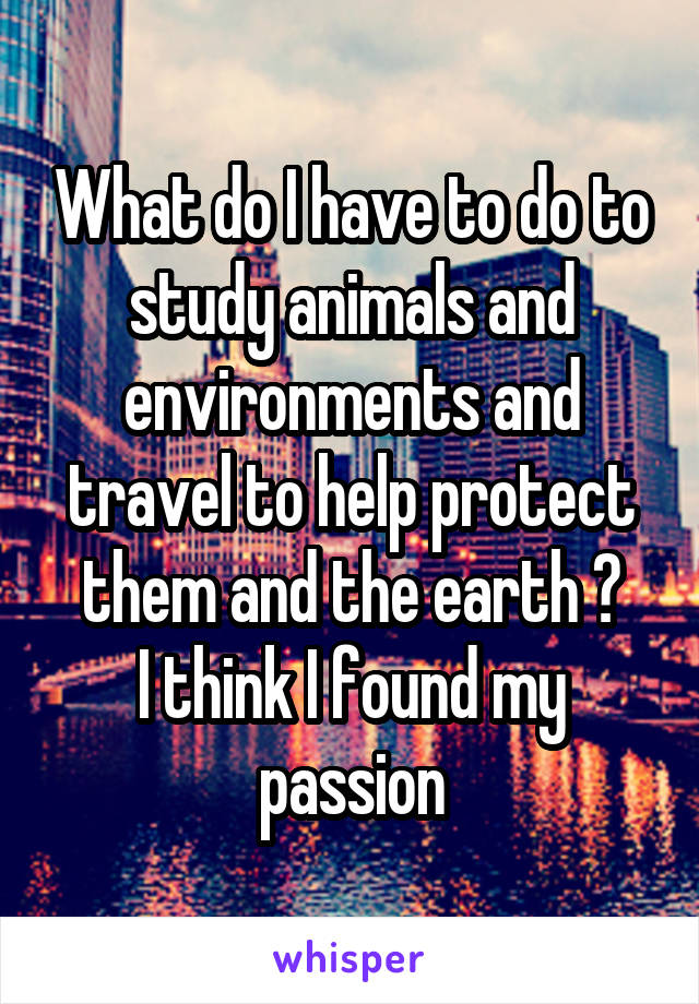 What do I have to do to study animals and environments and travel to help protect them and the earth ?
I think I found my passion