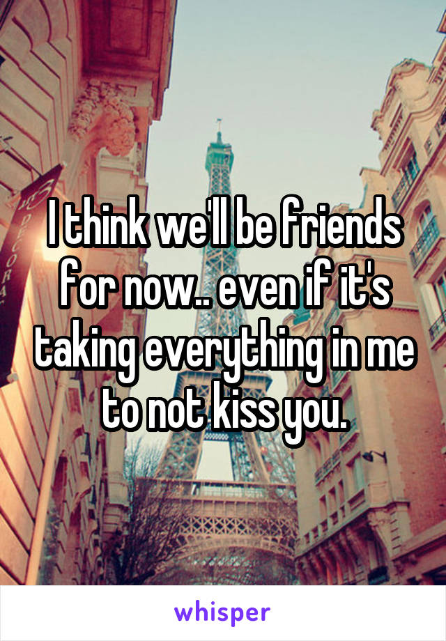 I think we'll be friends for now.. even if it's taking everything in me to not kiss you.