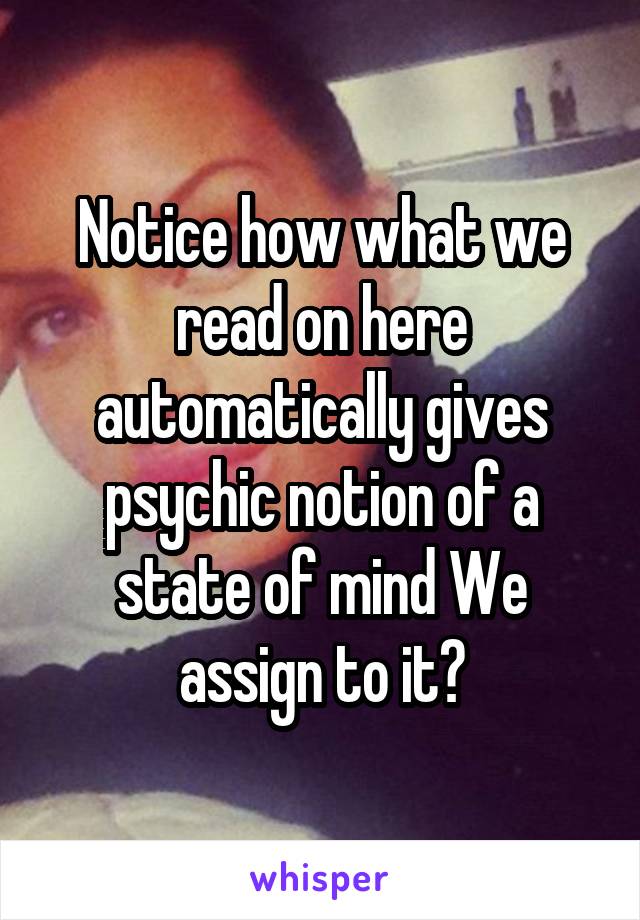 Notice how what we read on here automatically gives psychic notion of a state of mind We assign to it?