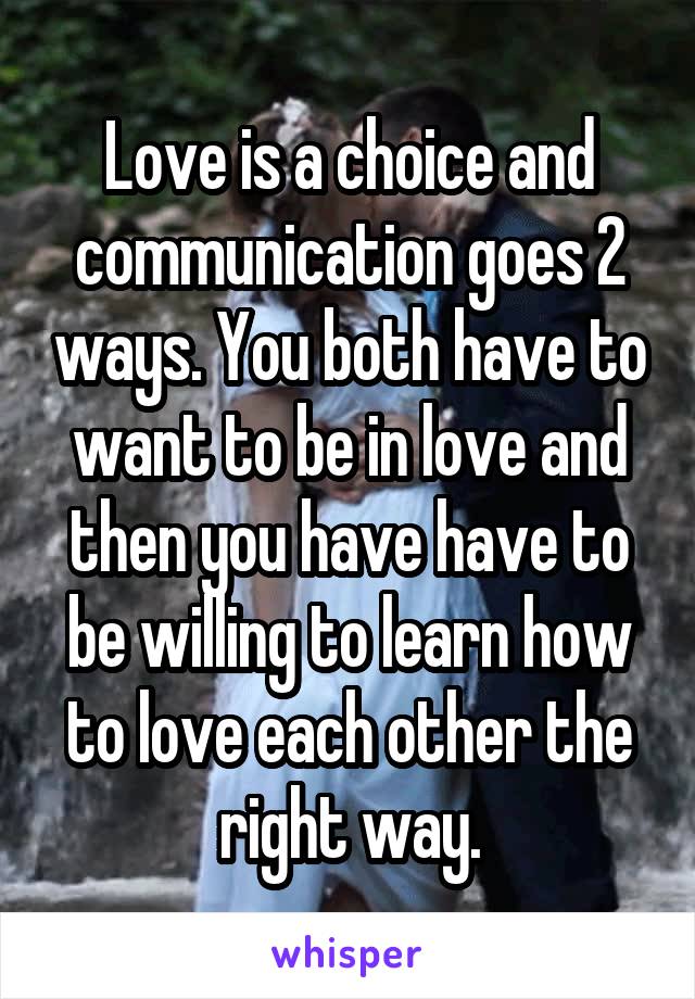 Love is a choice and communication goes 2 ways. You both have to want to be in love and then you have have to be willing to learn how to love each other the right way.